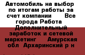 Автомобиль на выбор -по итогам работы за счет компании!!! - Все города Работа » Дополнительный заработок и сетевой маркетинг   . Амурская обл.,Архаринский р-н